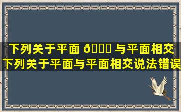 下列关于平面 🕊 与平面相交（下列关于平面与平面相交说法错误的一项是()）